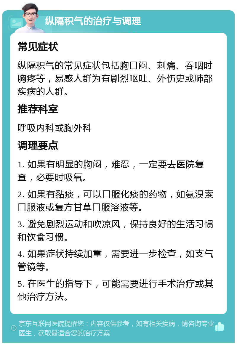 纵隔积气的治疗与调理 常见症状 纵隔积气的常见症状包括胸口闷、刺痛、吞咽时胸疼等，易感人群为有剧烈呕吐、外伤史或肺部疾病的人群。 推荐科室 呼吸内科或胸外科 调理要点 1. 如果有明显的胸闷，难忍，一定要去医院复查，必要时吸氧。 2. 如果有黏痰，可以口服化痰的药物，如氨溴索口服液或复方甘草口服溶液等。 3. 避免剧烈运动和吹凉风，保持良好的生活习惯和饮食习惯。 4. 如果症状持续加重，需要进一步检查，如支气管镜等。 5. 在医生的指导下，可能需要进行手术治疗或其他治疗方法。