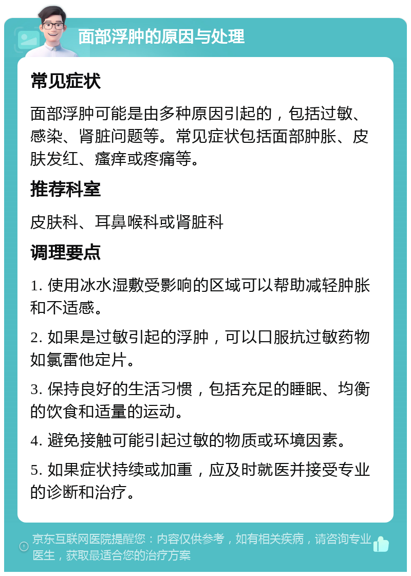 面部浮肿的原因与处理 常见症状 面部浮肿可能是由多种原因引起的，包括过敏、感染、肾脏问题等。常见症状包括面部肿胀、皮肤发红、瘙痒或疼痛等。 推荐科室 皮肤科、耳鼻喉科或肾脏科 调理要点 1. 使用冰水湿敷受影响的区域可以帮助减轻肿胀和不适感。 2. 如果是过敏引起的浮肿，可以口服抗过敏药物如氯雷他定片。 3. 保持良好的生活习惯，包括充足的睡眠、均衡的饮食和适量的运动。 4. 避免接触可能引起过敏的物质或环境因素。 5. 如果症状持续或加重，应及时就医并接受专业的诊断和治疗。