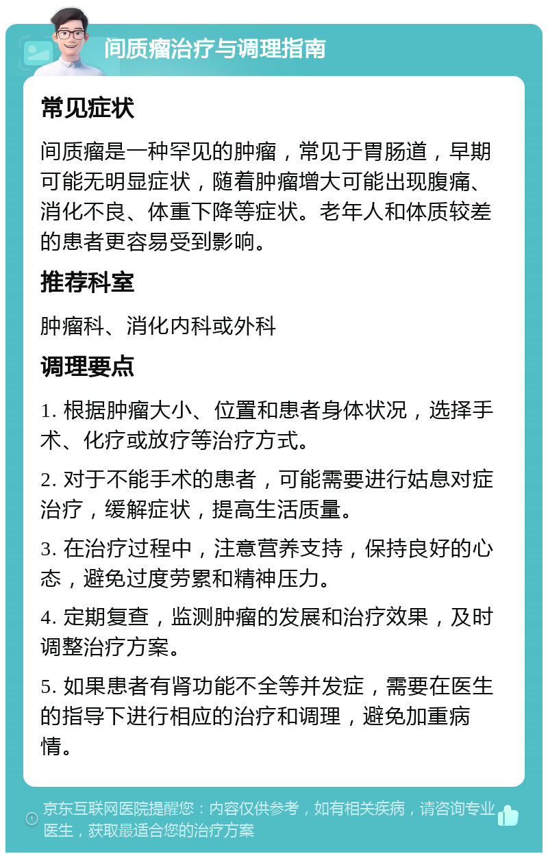 间质瘤治疗与调理指南 常见症状 间质瘤是一种罕见的肿瘤，常见于胃肠道，早期可能无明显症状，随着肿瘤增大可能出现腹痛、消化不良、体重下降等症状。老年人和体质较差的患者更容易受到影响。 推荐科室 肿瘤科、消化内科或外科 调理要点 1. 根据肿瘤大小、位置和患者身体状况，选择手术、化疗或放疗等治疗方式。 2. 对于不能手术的患者，可能需要进行姑息对症治疗，缓解症状，提高生活质量。 3. 在治疗过程中，注意营养支持，保持良好的心态，避免过度劳累和精神压力。 4. 定期复查，监测肿瘤的发展和治疗效果，及时调整治疗方案。 5. 如果患者有肾功能不全等并发症，需要在医生的指导下进行相应的治疗和调理，避免加重病情。