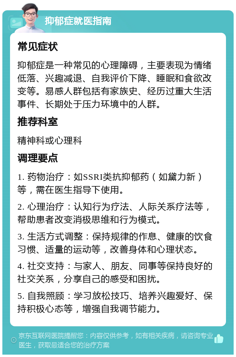 抑郁症就医指南 常见症状 抑郁症是一种常见的心理障碍，主要表现为情绪低落、兴趣减退、自我评价下降、睡眠和食欲改变等。易感人群包括有家族史、经历过重大生活事件、长期处于压力环境中的人群。 推荐科室 精神科或心理科 调理要点 1. 药物治疗：如SSRI类抗抑郁药（如黛力新）等，需在医生指导下使用。 2. 心理治疗：认知行为疗法、人际关系疗法等，帮助患者改变消极思维和行为模式。 3. 生活方式调整：保持规律的作息、健康的饮食习惯、适量的运动等，改善身体和心理状态。 4. 社交支持：与家人、朋友、同事等保持良好的社交关系，分享自己的感受和困扰。 5. 自我照顾：学习放松技巧、培养兴趣爱好、保持积极心态等，增强自我调节能力。