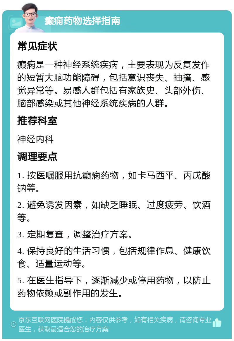 癫痫药物选择指南 常见症状 癫痫是一种神经系统疾病，主要表现为反复发作的短暂大脑功能障碍，包括意识丧失、抽搐、感觉异常等。易感人群包括有家族史、头部外伤、脑部感染或其他神经系统疾病的人群。 推荐科室 神经内科 调理要点 1. 按医嘱服用抗癫痫药物，如卡马西平、丙戊酸钠等。 2. 避免诱发因素，如缺乏睡眠、过度疲劳、饮酒等。 3. 定期复查，调整治疗方案。 4. 保持良好的生活习惯，包括规律作息、健康饮食、适量运动等。 5. 在医生指导下，逐渐减少或停用药物，以防止药物依赖或副作用的发生。