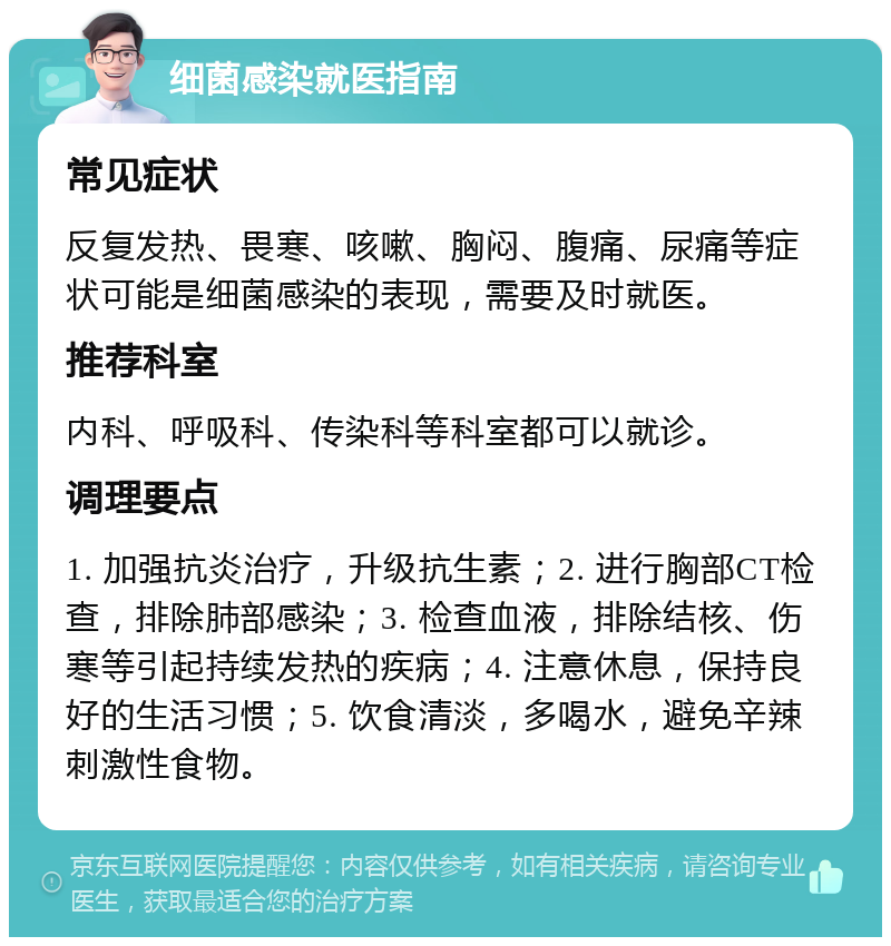 细菌感染就医指南 常见症状 反复发热、畏寒、咳嗽、胸闷、腹痛、尿痛等症状可能是细菌感染的表现，需要及时就医。 推荐科室 内科、呼吸科、传染科等科室都可以就诊。 调理要点 1. 加强抗炎治疗，升级抗生素；2. 进行胸部CT检查，排除肺部感染；3. 检查血液，排除结核、伤寒等引起持续发热的疾病；4. 注意休息，保持良好的生活习惯；5. 饮食清淡，多喝水，避免辛辣刺激性食物。