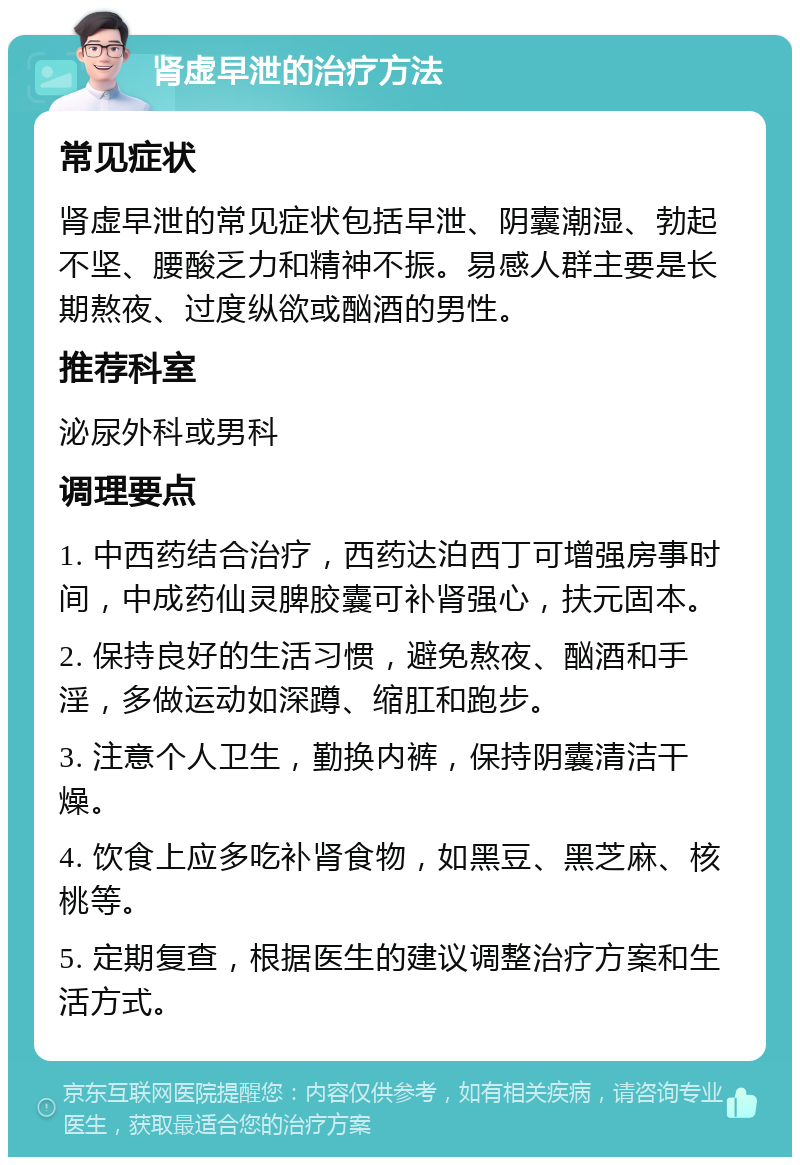 肾虚早泄的治疗方法 常见症状 肾虚早泄的常见症状包括早泄、阴囊潮湿、勃起不坚、腰酸乏力和精神不振。易感人群主要是长期熬夜、过度纵欲或酗酒的男性。 推荐科室 泌尿外科或男科 调理要点 1. 中西药结合治疗，西药达泊西丁可增强房事时间，中成药仙灵脾胶囊可补肾强心，扶元固本。 2. 保持良好的生活习惯，避免熬夜、酗酒和手淫，多做运动如深蹲、缩肛和跑步。 3. 注意个人卫生，勤换内裤，保持阴囊清洁干燥。 4. 饮食上应多吃补肾食物，如黑豆、黑芝麻、核桃等。 5. 定期复查，根据医生的建议调整治疗方案和生活方式。