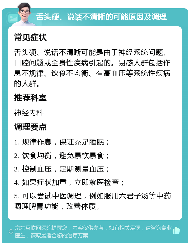 舌头硬、说话不清晰的可能原因及调理 常见症状 舌头硬、说话不清晰可能是由于神经系统问题、口腔问题或全身性疾病引起的。易感人群包括作息不规律、饮食不均衡、有高血压等系统性疾病的人群。 推荐科室 神经内科 调理要点 1. 规律作息，保证充足睡眠； 2. 饮食均衡，避免暴饮暴食； 3. 控制血压，定期测量血压； 4. 如果症状加重，立即就医检查； 5. 可以尝试中医调理，例如服用六君子汤等中药调理脾胃功能，改善体质。