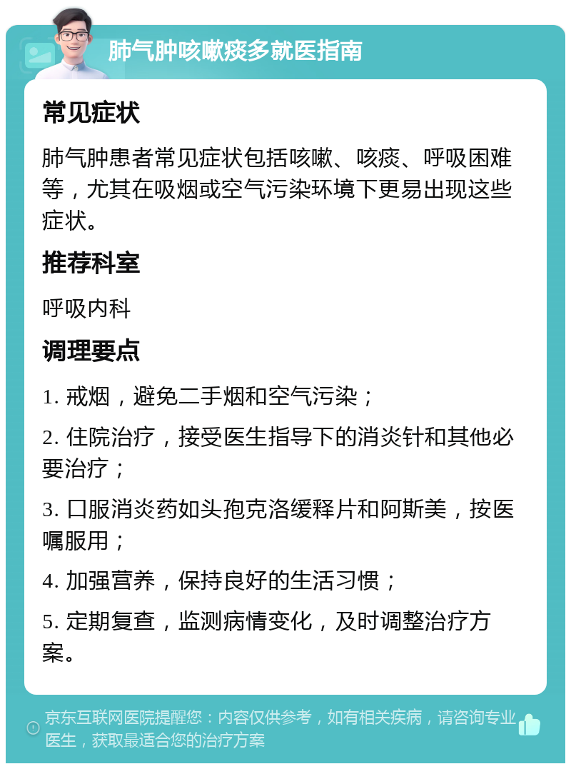 肺气肿咳嗽痰多就医指南 常见症状 肺气肿患者常见症状包括咳嗽、咳痰、呼吸困难等，尤其在吸烟或空气污染环境下更易出现这些症状。 推荐科室 呼吸内科 调理要点 1. 戒烟，避免二手烟和空气污染； 2. 住院治疗，接受医生指导下的消炎针和其他必要治疗； 3. 口服消炎药如头孢克洛缓释片和阿斯美，按医嘱服用； 4. 加强营养，保持良好的生活习惯； 5. 定期复查，监测病情变化，及时调整治疗方案。