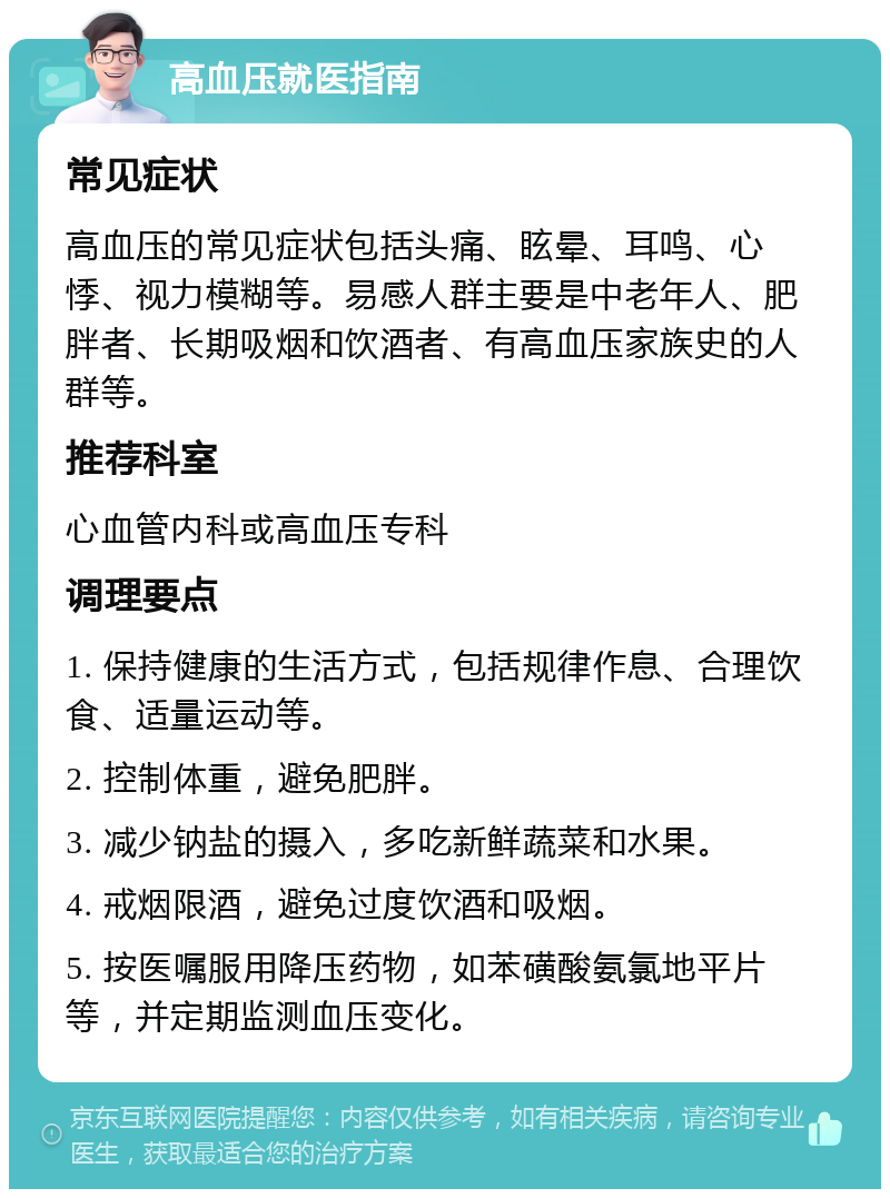 高血压就医指南 常见症状 高血压的常见症状包括头痛、眩晕、耳鸣、心悸、视力模糊等。易感人群主要是中老年人、肥胖者、长期吸烟和饮酒者、有高血压家族史的人群等。 推荐科室 心血管内科或高血压专科 调理要点 1. 保持健康的生活方式，包括规律作息、合理饮食、适量运动等。 2. 控制体重，避免肥胖。 3. 减少钠盐的摄入，多吃新鲜蔬菜和水果。 4. 戒烟限酒，避免过度饮酒和吸烟。 5. 按医嘱服用降压药物，如苯磺酸氨氯地平片等，并定期监测血压变化。