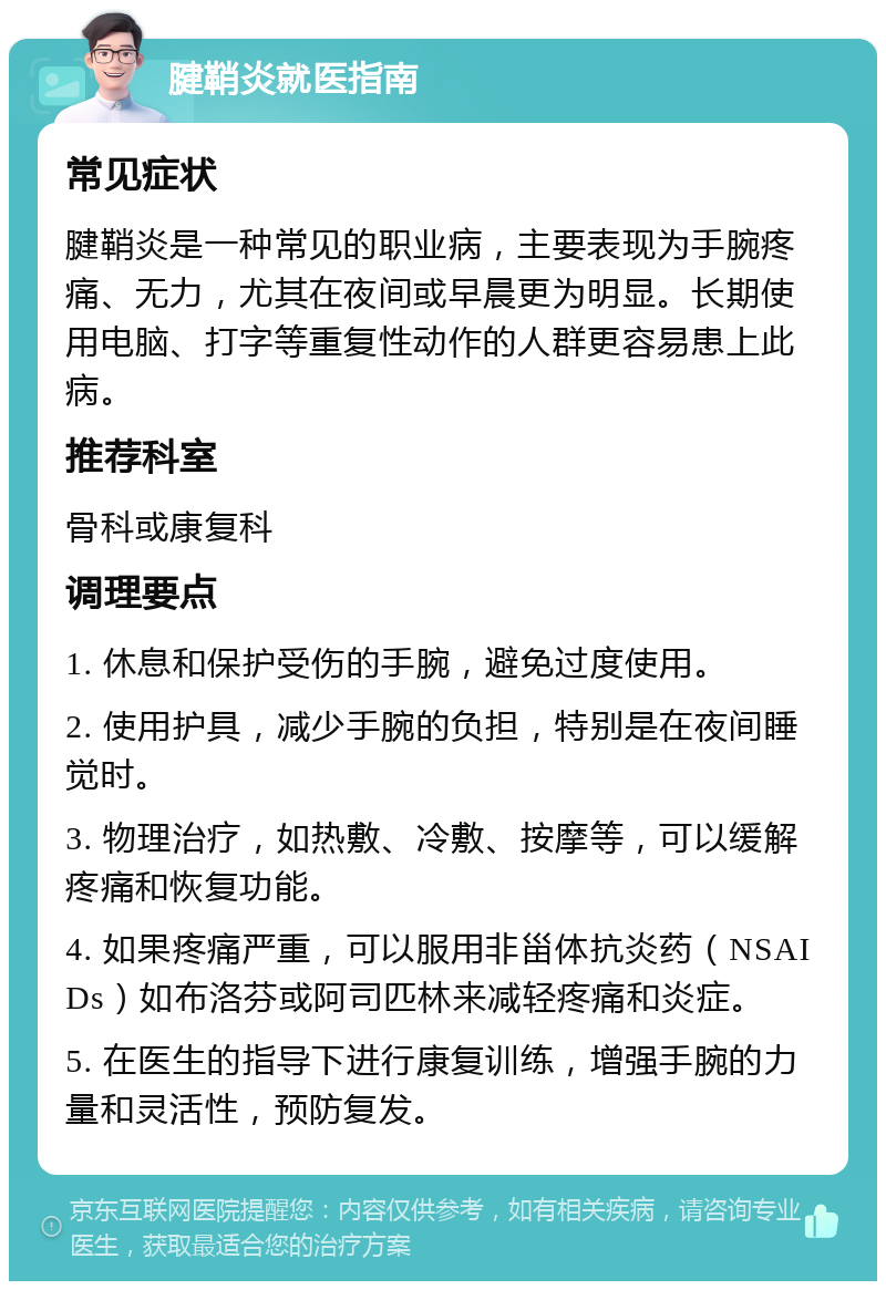 腱鞘炎就医指南 常见症状 腱鞘炎是一种常见的职业病，主要表现为手腕疼痛、无力，尤其在夜间或早晨更为明显。长期使用电脑、打字等重复性动作的人群更容易患上此病。 推荐科室 骨科或康复科 调理要点 1. 休息和保护受伤的手腕，避免过度使用。 2. 使用护具，减少手腕的负担，特别是在夜间睡觉时。 3. 物理治疗，如热敷、冷敷、按摩等，可以缓解疼痛和恢复功能。 4. 如果疼痛严重，可以服用非甾体抗炎药（NSAIDs）如布洛芬或阿司匹林来减轻疼痛和炎症。 5. 在医生的指导下进行康复训练，增强手腕的力量和灵活性，预防复发。