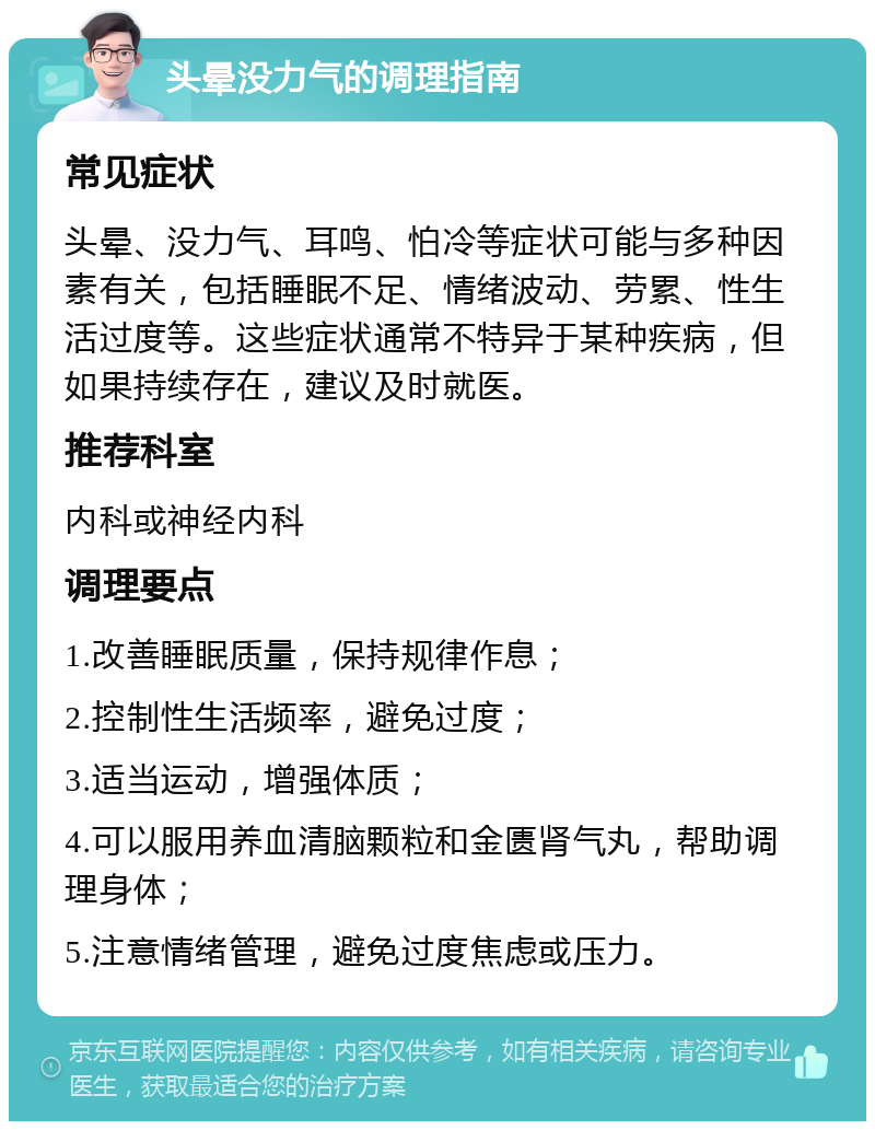 头晕没力气的调理指南 常见症状 头晕、没力气、耳鸣、怕冷等症状可能与多种因素有关，包括睡眠不足、情绪波动、劳累、性生活过度等。这些症状通常不特异于某种疾病，但如果持续存在，建议及时就医。 推荐科室 内科或神经内科 调理要点 1.改善睡眠质量，保持规律作息； 2.控制性生活频率，避免过度； 3.适当运动，增强体质； 4.可以服用养血清脑颗粒和金匮肾气丸，帮助调理身体； 5.注意情绪管理，避免过度焦虑或压力。