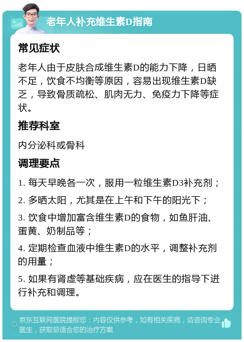 老年人补充维生素D指南 常见症状 老年人由于皮肤合成维生素D的能力下降，日晒不足，饮食不均衡等原因，容易出现维生素D缺乏，导致骨质疏松、肌肉无力、免疫力下降等症状。 推荐科室 内分泌科或骨科 调理要点 1. 每天早晚各一次，服用一粒维生素D3补充剂； 2. 多晒太阳，尤其是在上午和下午的阳光下； 3. 饮食中增加富含维生素D的食物，如鱼肝油、蛋黄、奶制品等； 4. 定期检查血液中维生素D的水平，调整补充剂的用量； 5. 如果有肾虚等基础疾病，应在医生的指导下进行补充和调理。