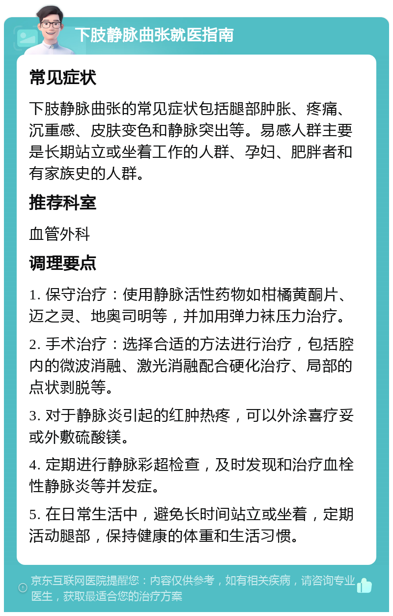 下肢静脉曲张就医指南 常见症状 下肢静脉曲张的常见症状包括腿部肿胀、疼痛、沉重感、皮肤变色和静脉突出等。易感人群主要是长期站立或坐着工作的人群、孕妇、肥胖者和有家族史的人群。 推荐科室 血管外科 调理要点 1. 保守治疗：使用静脉活性药物如柑橘黄酮片、迈之灵、地奥司明等，并加用弹力袜压力治疗。 2. 手术治疗：选择合适的方法进行治疗，包括腔内的微波消融、激光消融配合硬化治疗、局部的点状剥脱等。 3. 对于静脉炎引起的红肿热疼，可以外涂喜疗妥或外敷硫酸镁。 4. 定期进行静脉彩超检查，及时发现和治疗血栓性静脉炎等并发症。 5. 在日常生活中，避免长时间站立或坐着，定期活动腿部，保持健康的体重和生活习惯。