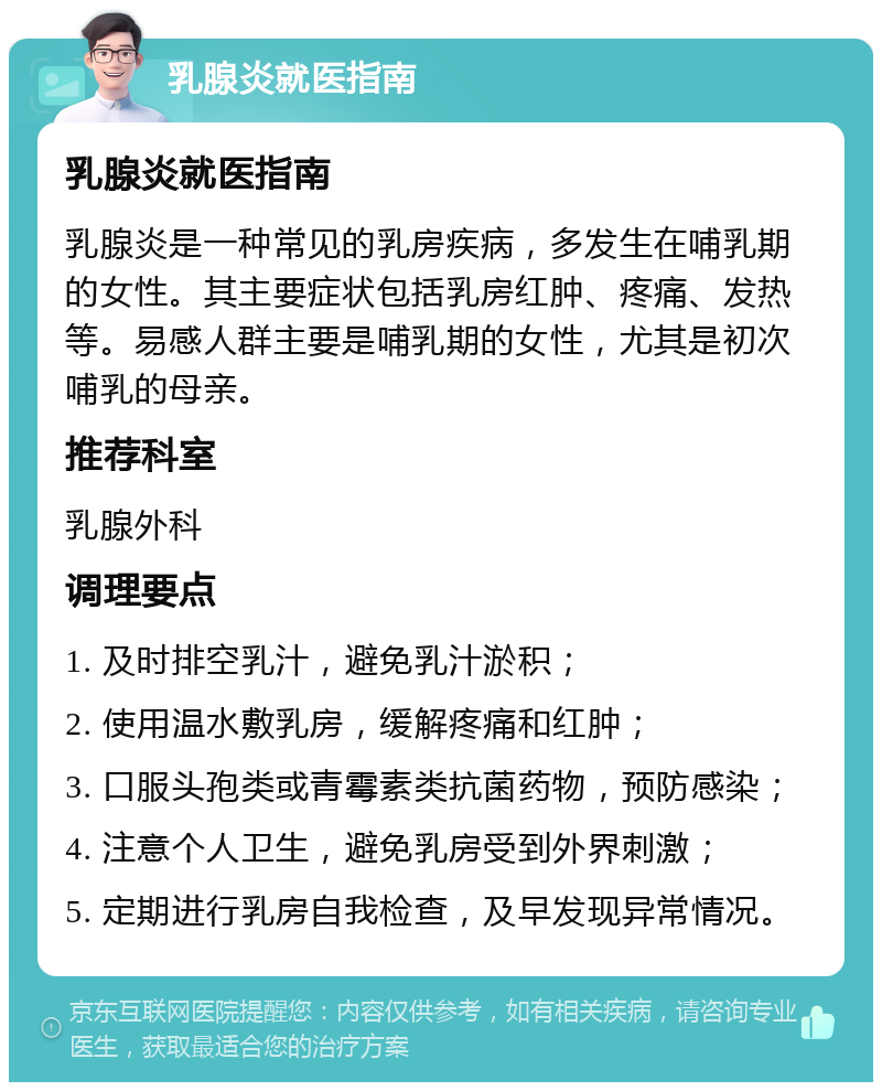 乳腺炎就医指南 乳腺炎就医指南 乳腺炎是一种常见的乳房疾病，多发生在哺乳期的女性。其主要症状包括乳房红肿、疼痛、发热等。易感人群主要是哺乳期的女性，尤其是初次哺乳的母亲。 推荐科室 乳腺外科 调理要点 1. 及时排空乳汁，避免乳汁淤积； 2. 使用温水敷乳房，缓解疼痛和红肿； 3. 口服头孢类或青霉素类抗菌药物，预防感染； 4. 注意个人卫生，避免乳房受到外界刺激； 5. 定期进行乳房自我检查，及早发现异常情况。