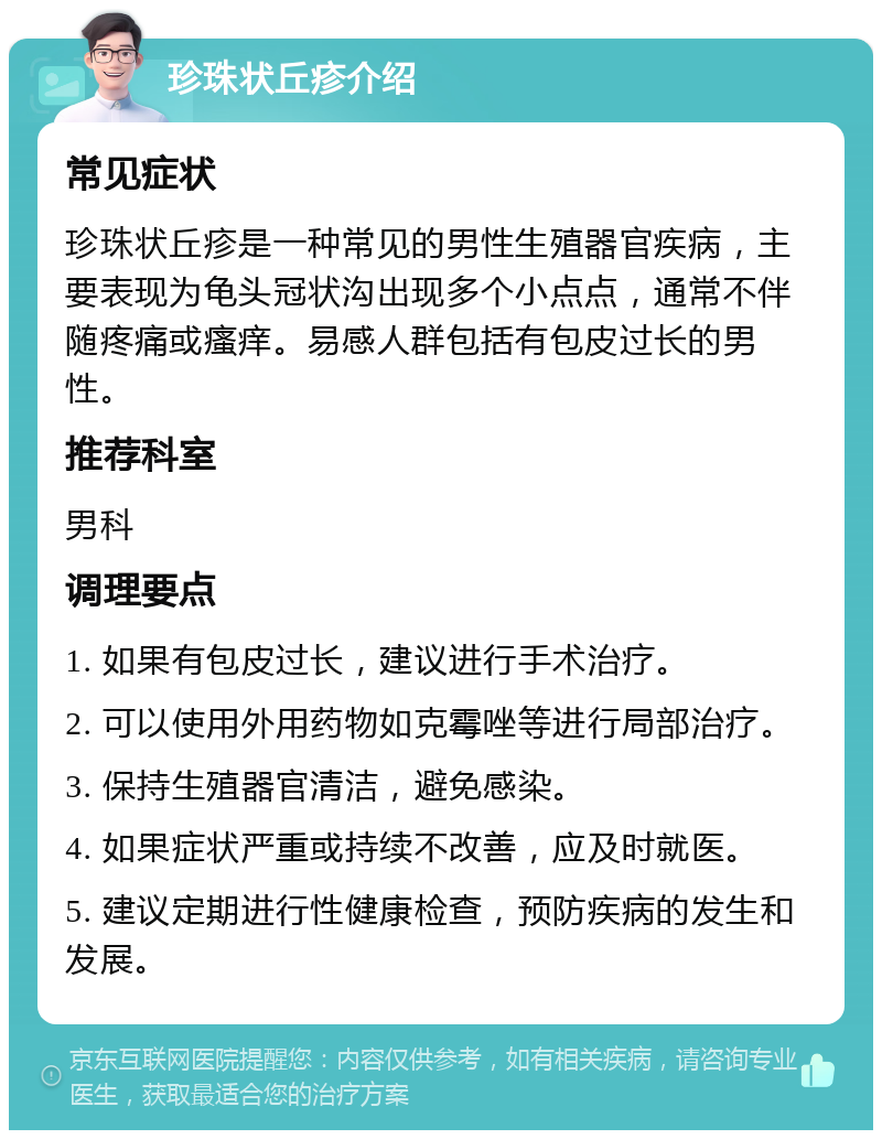 珍珠状丘疹介绍 常见症状 珍珠状丘疹是一种常见的男性生殖器官疾病，主要表现为龟头冠状沟出现多个小点点，通常不伴随疼痛或瘙痒。易感人群包括有包皮过长的男性。 推荐科室 男科 调理要点 1. 如果有包皮过长，建议进行手术治疗。 2. 可以使用外用药物如克霉唑等进行局部治疗。 3. 保持生殖器官清洁，避免感染。 4. 如果症状严重或持续不改善，应及时就医。 5. 建议定期进行性健康检查，预防疾病的发生和发展。