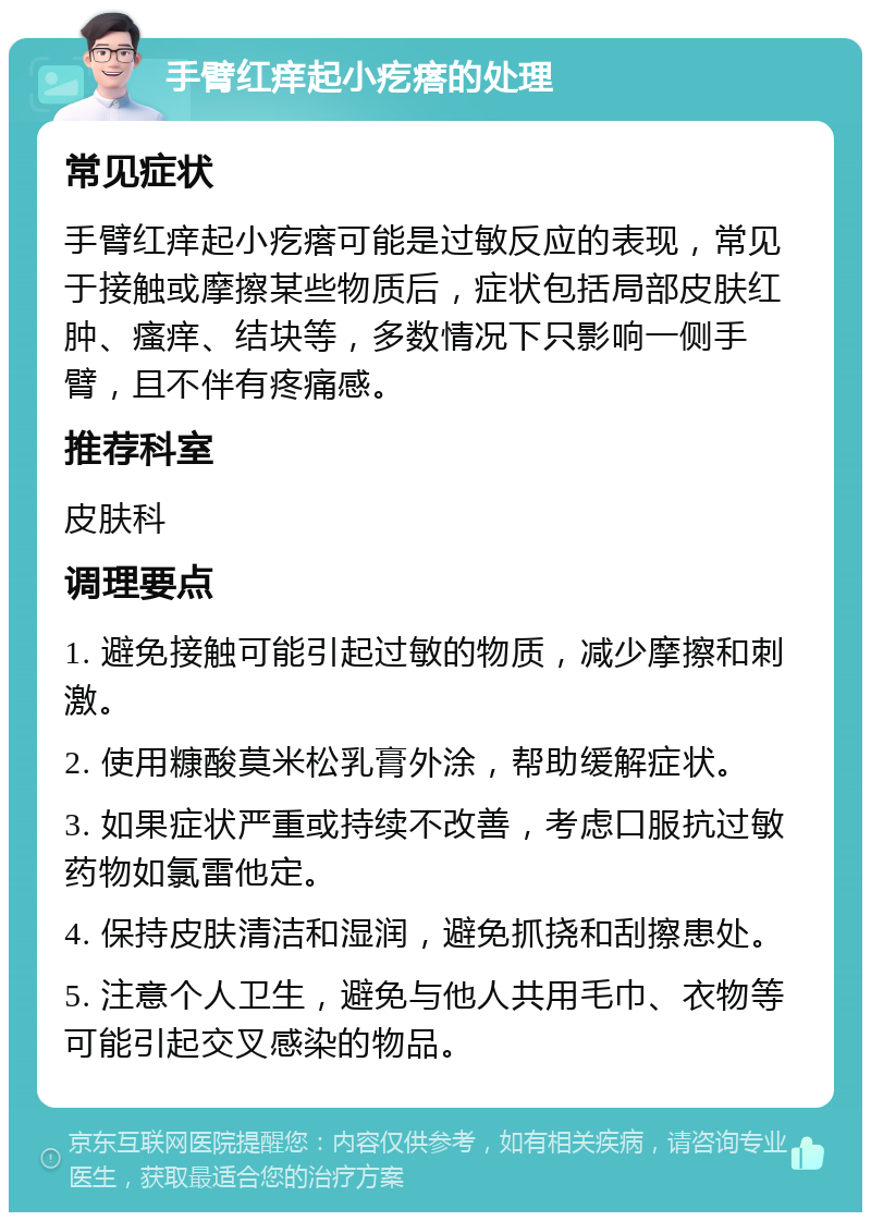 手臂红痒起小疙瘩的处理 常见症状 手臂红痒起小疙瘩可能是过敏反应的表现，常见于接触或摩擦某些物质后，症状包括局部皮肤红肿、瘙痒、结块等，多数情况下只影响一侧手臂，且不伴有疼痛感。 推荐科室 皮肤科 调理要点 1. 避免接触可能引起过敏的物质，减少摩擦和刺激。 2. 使用糠酸莫米松乳膏外涂，帮助缓解症状。 3. 如果症状严重或持续不改善，考虑口服抗过敏药物如氯雷他定。 4. 保持皮肤清洁和湿润，避免抓挠和刮擦患处。 5. 注意个人卫生，避免与他人共用毛巾、衣物等可能引起交叉感染的物品。