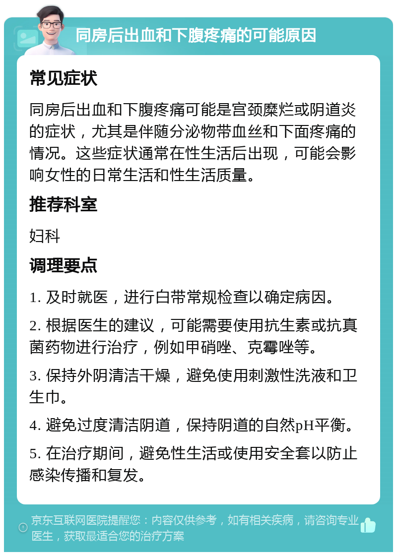 同房后出血和下腹疼痛的可能原因 常见症状 同房后出血和下腹疼痛可能是宫颈糜烂或阴道炎的症状，尤其是伴随分泌物带血丝和下面疼痛的情况。这些症状通常在性生活后出现，可能会影响女性的日常生活和性生活质量。 推荐科室 妇科 调理要点 1. 及时就医，进行白带常规检查以确定病因。 2. 根据医生的建议，可能需要使用抗生素或抗真菌药物进行治疗，例如甲硝唑、克霉唑等。 3. 保持外阴清洁干燥，避免使用刺激性洗液和卫生巾。 4. 避免过度清洁阴道，保持阴道的自然pH平衡。 5. 在治疗期间，避免性生活或使用安全套以防止感染传播和复发。