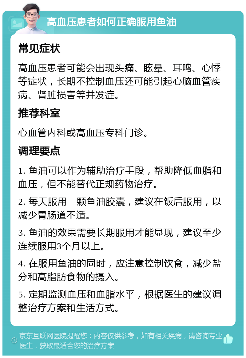 高血压患者如何正确服用鱼油 常见症状 高血压患者可能会出现头痛、眩晕、耳鸣、心悸等症状，长期不控制血压还可能引起心脑血管疾病、肾脏损害等并发症。 推荐科室 心血管内科或高血压专科门诊。 调理要点 1. 鱼油可以作为辅助治疗手段，帮助降低血脂和血压，但不能替代正规药物治疗。 2. 每天服用一颗鱼油胶囊，建议在饭后服用，以减少胃肠道不适。 3. 鱼油的效果需要长期服用才能显现，建议至少连续服用3个月以上。 4. 在服用鱼油的同时，应注意控制饮食，减少盐分和高脂肪食物的摄入。 5. 定期监测血压和血脂水平，根据医生的建议调整治疗方案和生活方式。