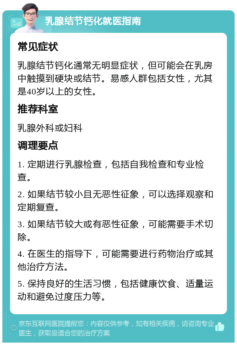 乳腺结节钙化就医指南 常见症状 乳腺结节钙化通常无明显症状，但可能会在乳房中触摸到硬块或结节。易感人群包括女性，尤其是40岁以上的女性。 推荐科室 乳腺外科或妇科 调理要点 1. 定期进行乳腺检查，包括自我检查和专业检查。 2. 如果结节较小且无恶性征象，可以选择观察和定期复查。 3. 如果结节较大或有恶性征象，可能需要手术切除。 4. 在医生的指导下，可能需要进行药物治疗或其他治疗方法。 5. 保持良好的生活习惯，包括健康饮食、适量运动和避免过度压力等。