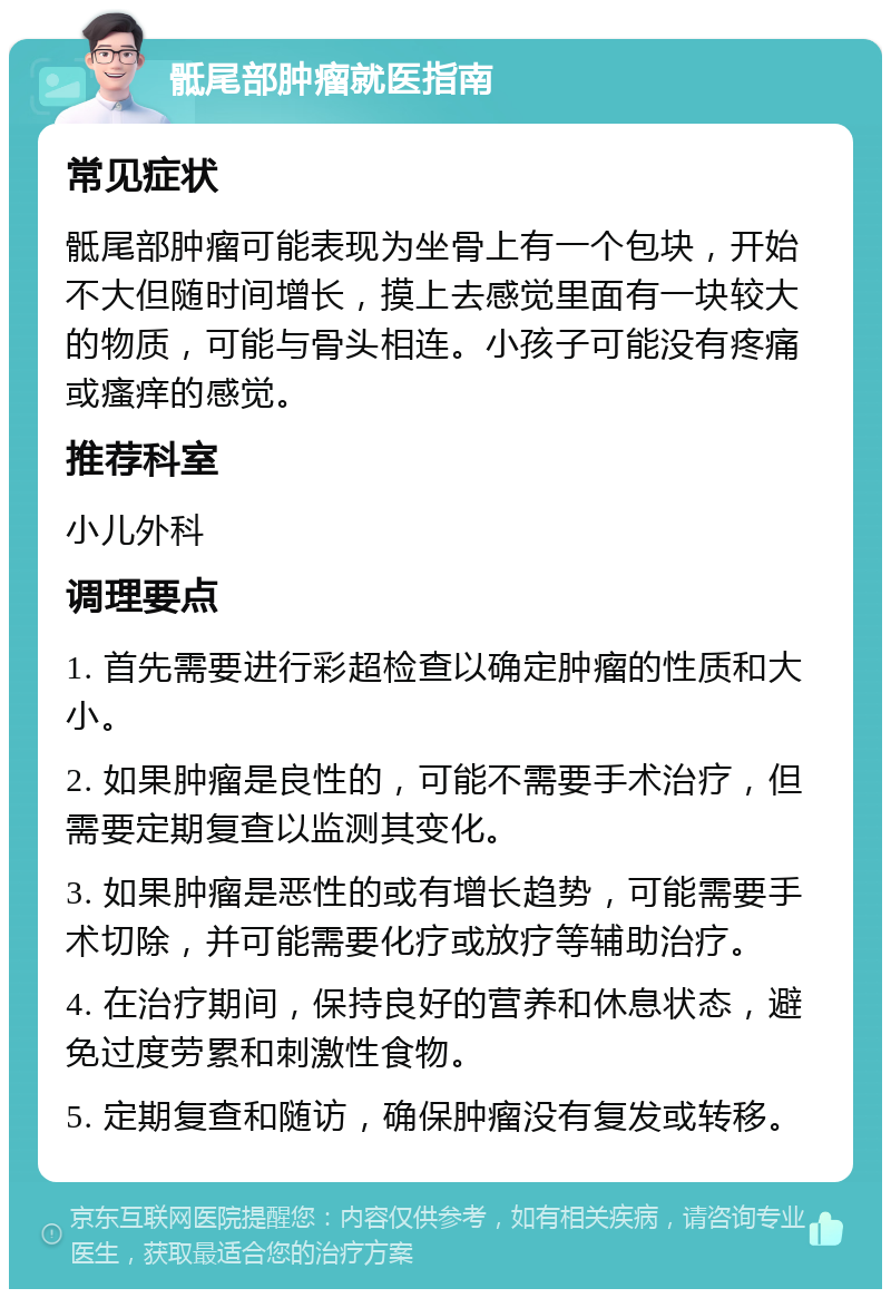 骶尾部肿瘤就医指南 常见症状 骶尾部肿瘤可能表现为坐骨上有一个包块，开始不大但随时间增长，摸上去感觉里面有一块较大的物质，可能与骨头相连。小孩子可能没有疼痛或瘙痒的感觉。 推荐科室 小儿外科 调理要点 1. 首先需要进行彩超检查以确定肿瘤的性质和大小。 2. 如果肿瘤是良性的，可能不需要手术治疗，但需要定期复查以监测其变化。 3. 如果肿瘤是恶性的或有增长趋势，可能需要手术切除，并可能需要化疗或放疗等辅助治疗。 4. 在治疗期间，保持良好的营养和休息状态，避免过度劳累和刺激性食物。 5. 定期复查和随访，确保肿瘤没有复发或转移。