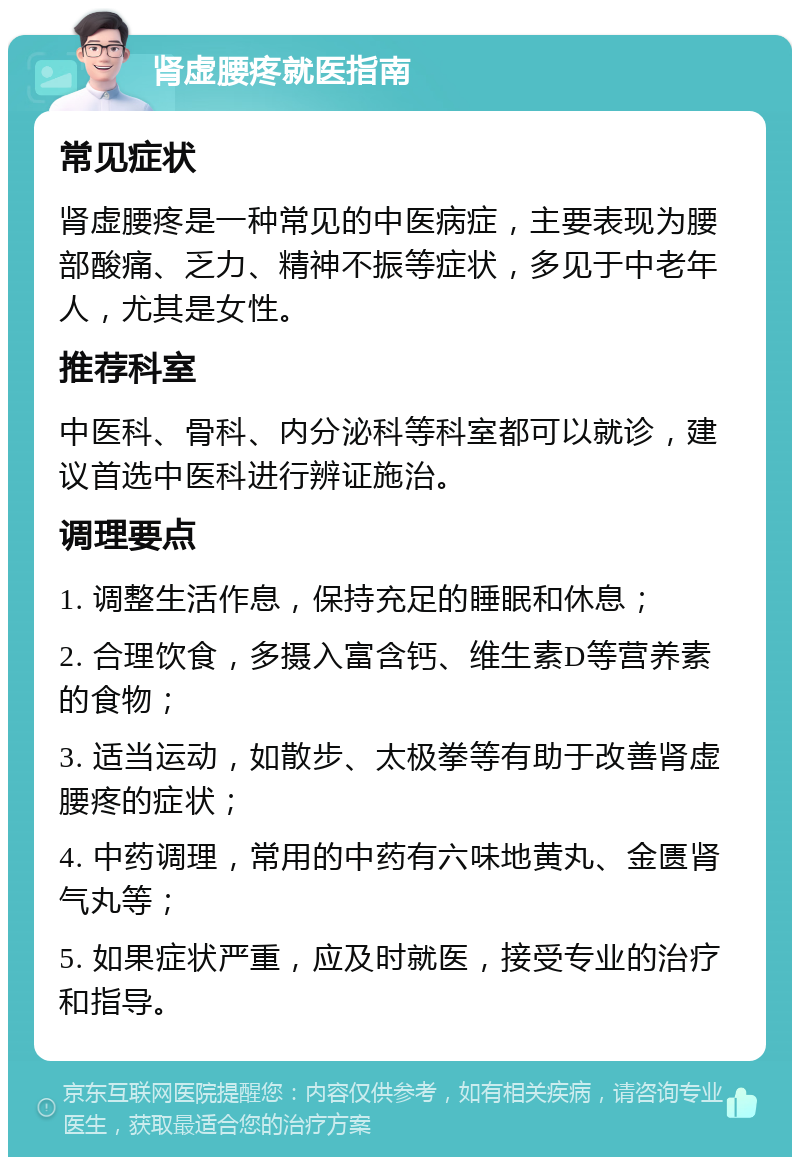 肾虚腰疼就医指南 常见症状 肾虚腰疼是一种常见的中医病症，主要表现为腰部酸痛、乏力、精神不振等症状，多见于中老年人，尤其是女性。 推荐科室 中医科、骨科、内分泌科等科室都可以就诊，建议首选中医科进行辨证施治。 调理要点 1. 调整生活作息，保持充足的睡眠和休息； 2. 合理饮食，多摄入富含钙、维生素D等营养素的食物； 3. 适当运动，如散步、太极拳等有助于改善肾虚腰疼的症状； 4. 中药调理，常用的中药有六味地黄丸、金匮肾气丸等； 5. 如果症状严重，应及时就医，接受专业的治疗和指导。