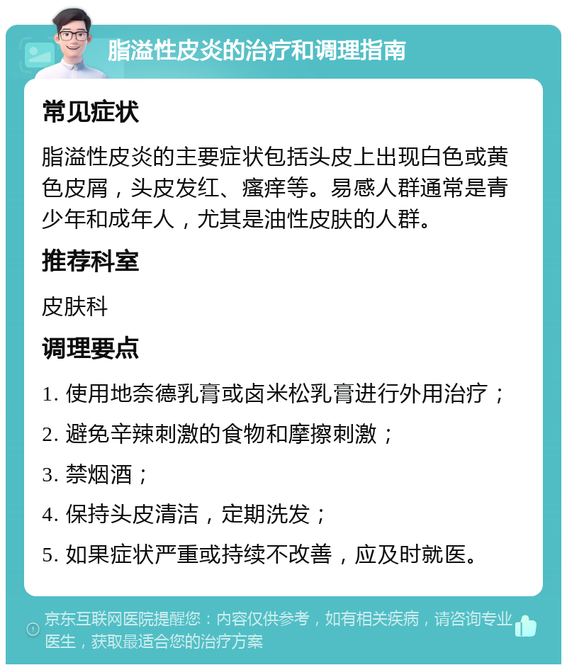 脂溢性皮炎的治疗和调理指南 常见症状 脂溢性皮炎的主要症状包括头皮上出现白色或黄色皮屑，头皮发红、瘙痒等。易感人群通常是青少年和成年人，尤其是油性皮肤的人群。 推荐科室 皮肤科 调理要点 1. 使用地奈德乳膏或卤米松乳膏进行外用治疗； 2. 避免辛辣刺激的食物和摩擦刺激； 3. 禁烟酒； 4. 保持头皮清洁，定期洗发； 5. 如果症状严重或持续不改善，应及时就医。