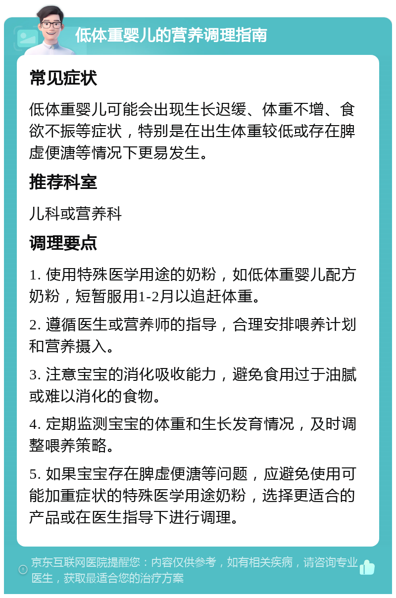 低体重婴儿的营养调理指南 常见症状 低体重婴儿可能会出现生长迟缓、体重不增、食欲不振等症状，特别是在出生体重较低或存在脾虚便溏等情况下更易发生。 推荐科室 儿科或营养科 调理要点 1. 使用特殊医学用途的奶粉，如低体重婴儿配方奶粉，短暂服用1-2月以追赶体重。 2. 遵循医生或营养师的指导，合理安排喂养计划和营养摄入。 3. 注意宝宝的消化吸收能力，避免食用过于油腻或难以消化的食物。 4. 定期监测宝宝的体重和生长发育情况，及时调整喂养策略。 5. 如果宝宝存在脾虚便溏等问题，应避免使用可能加重症状的特殊医学用途奶粉，选择更适合的产品或在医生指导下进行调理。