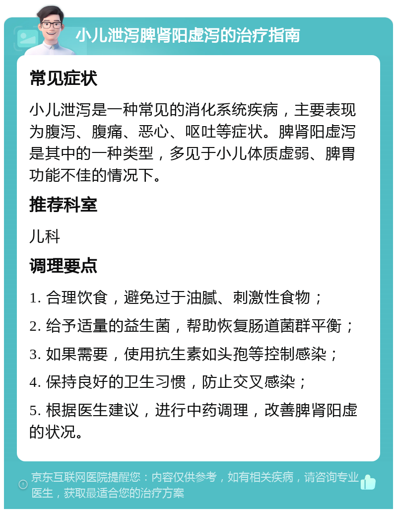 小儿泄泻脾肾阳虚泻的治疗指南 常见症状 小儿泄泻是一种常见的消化系统疾病，主要表现为腹泻、腹痛、恶心、呕吐等症状。脾肾阳虚泻是其中的一种类型，多见于小儿体质虚弱、脾胃功能不佳的情况下。 推荐科室 儿科 调理要点 1. 合理饮食，避免过于油腻、刺激性食物； 2. 给予适量的益生菌，帮助恢复肠道菌群平衡； 3. 如果需要，使用抗生素如头孢等控制感染； 4. 保持良好的卫生习惯，防止交叉感染； 5. 根据医生建议，进行中药调理，改善脾肾阳虚的状况。