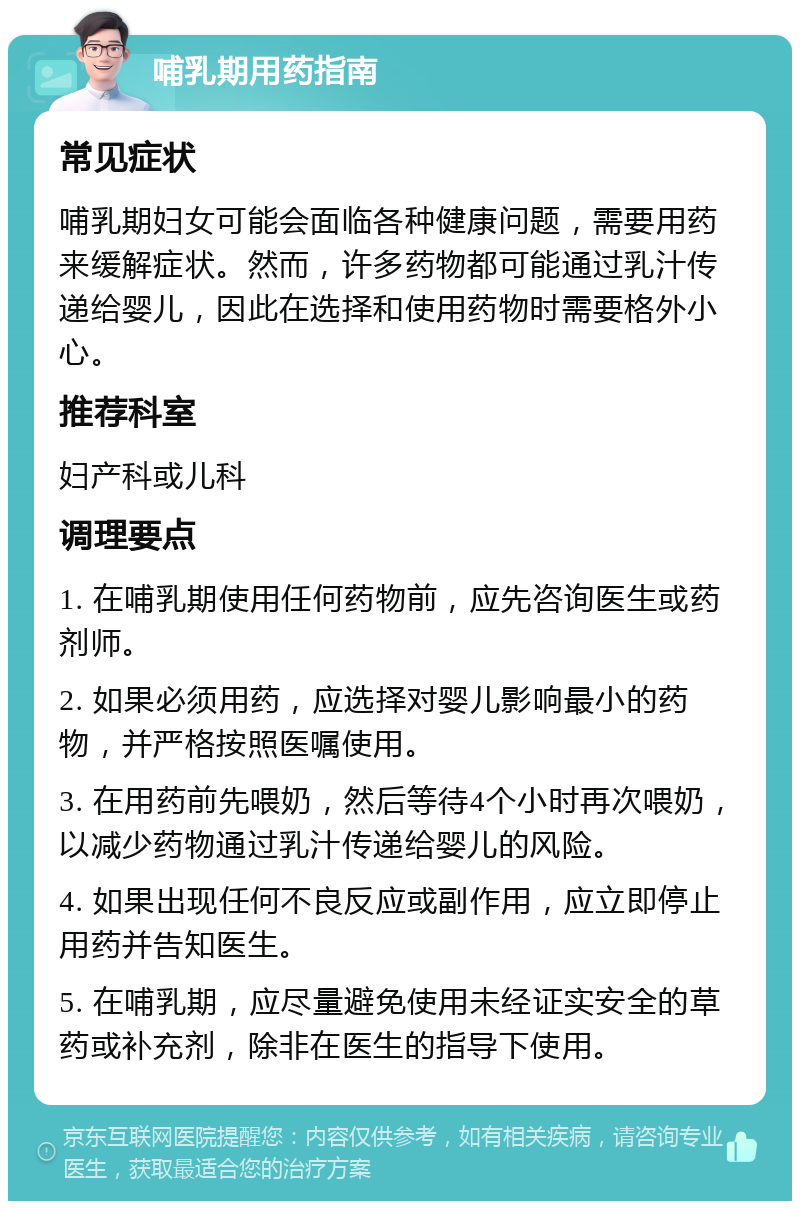 哺乳期用药指南 常见症状 哺乳期妇女可能会面临各种健康问题，需要用药来缓解症状。然而，许多药物都可能通过乳汁传递给婴儿，因此在选择和使用药物时需要格外小心。 推荐科室 妇产科或儿科 调理要点 1. 在哺乳期使用任何药物前，应先咨询医生或药剂师。 2. 如果必须用药，应选择对婴儿影响最小的药物，并严格按照医嘱使用。 3. 在用药前先喂奶，然后等待4个小时再次喂奶，以减少药物通过乳汁传递给婴儿的风险。 4. 如果出现任何不良反应或副作用，应立即停止用药并告知医生。 5. 在哺乳期，应尽量避免使用未经证实安全的草药或补充剂，除非在医生的指导下使用。