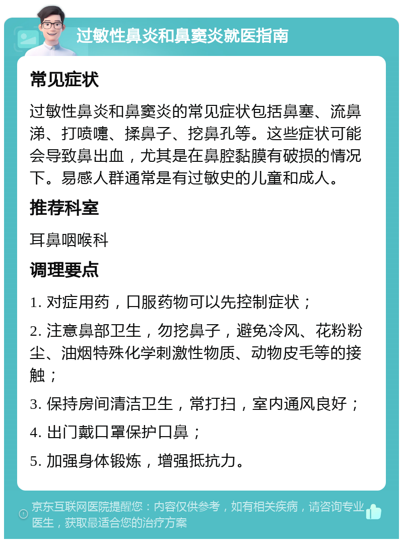 过敏性鼻炎和鼻窦炎就医指南 常见症状 过敏性鼻炎和鼻窦炎的常见症状包括鼻塞、流鼻涕、打喷嚏、揉鼻子、挖鼻孔等。这些症状可能会导致鼻出血，尤其是在鼻腔黏膜有破损的情况下。易感人群通常是有过敏史的儿童和成人。 推荐科室 耳鼻咽喉科 调理要点 1. 对症用药，口服药物可以先控制症状； 2. 注意鼻部卫生，勿挖鼻子，避免冷风、花粉粉尘、油烟特殊化学刺激性物质、动物皮毛等的接触； 3. 保持房间清洁卫生，常打扫，室内通风良好； 4. 出门戴口罩保护口鼻； 5. 加强身体锻炼，增强抵抗力。