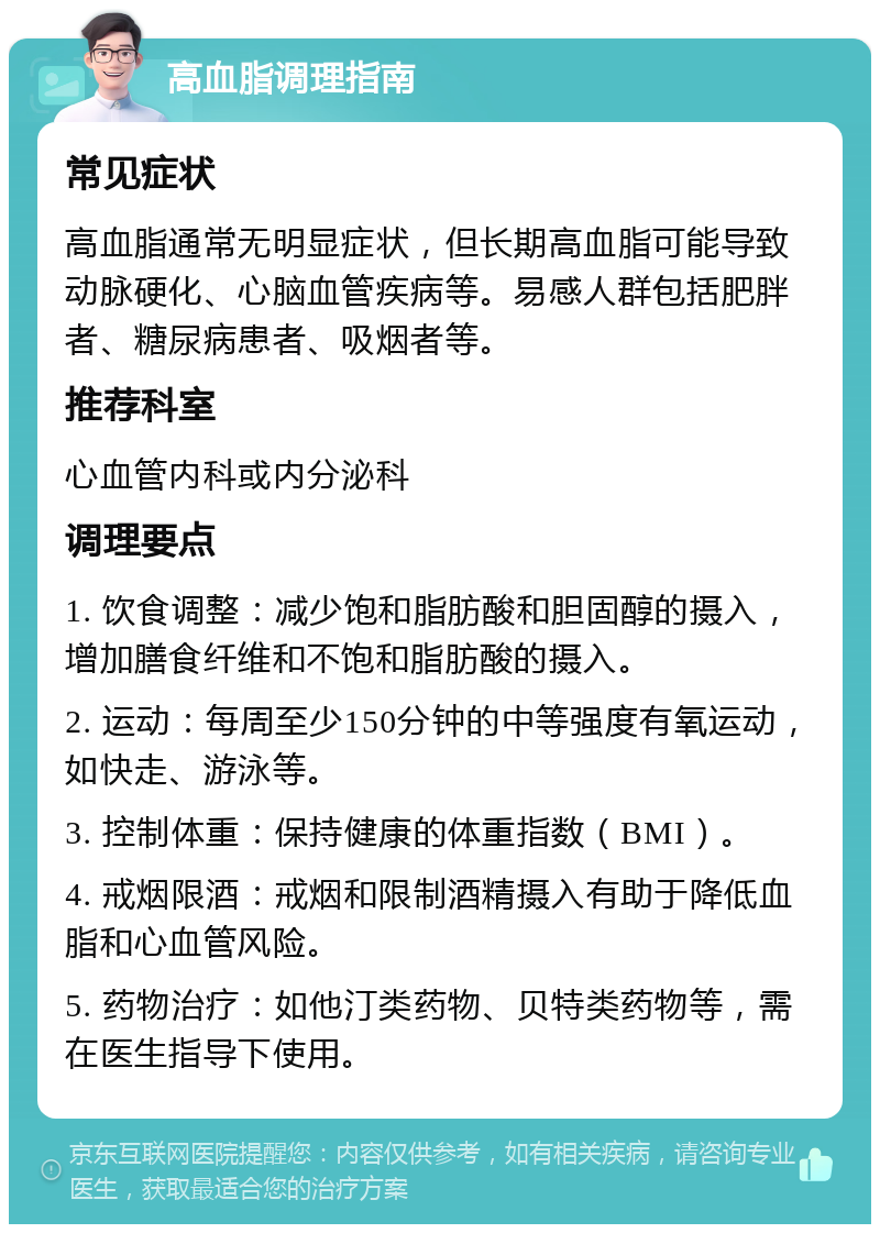 高血脂调理指南 常见症状 高血脂通常无明显症状，但长期高血脂可能导致动脉硬化、心脑血管疾病等。易感人群包括肥胖者、糖尿病患者、吸烟者等。 推荐科室 心血管内科或内分泌科 调理要点 1. 饮食调整：减少饱和脂肪酸和胆固醇的摄入，增加膳食纤维和不饱和脂肪酸的摄入。 2. 运动：每周至少150分钟的中等强度有氧运动，如快走、游泳等。 3. 控制体重：保持健康的体重指数（BMI）。 4. 戒烟限酒：戒烟和限制酒精摄入有助于降低血脂和心血管风险。 5. 药物治疗：如他汀类药物、贝特类药物等，需在医生指导下使用。