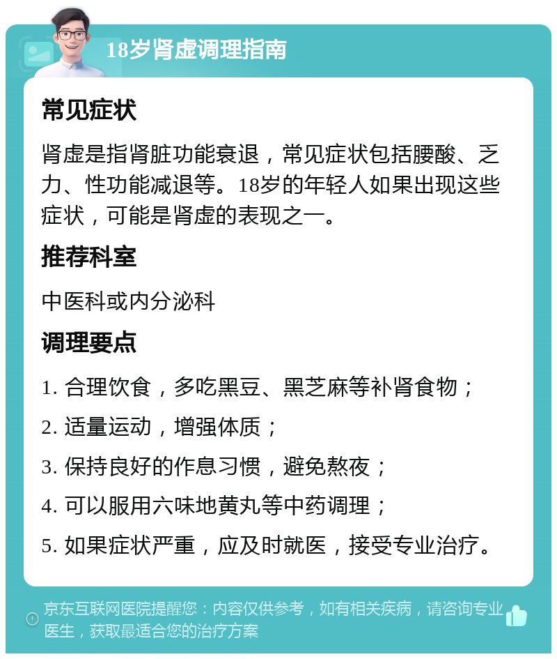 18岁肾虚调理指南 常见症状 肾虚是指肾脏功能衰退，常见症状包括腰酸、乏力、性功能减退等。18岁的年轻人如果出现这些症状，可能是肾虚的表现之一。 推荐科室 中医科或内分泌科 调理要点 1. 合理饮食，多吃黑豆、黑芝麻等补肾食物； 2. 适量运动，增强体质； 3. 保持良好的作息习惯，避免熬夜； 4. 可以服用六味地黄丸等中药调理； 5. 如果症状严重，应及时就医，接受专业治疗。