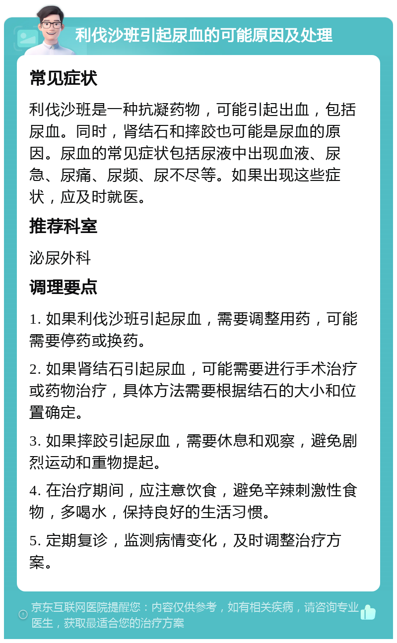 利伐沙班引起尿血的可能原因及处理 常见症状 利伐沙班是一种抗凝药物，可能引起出血，包括尿血。同时，肾结石和摔跤也可能是尿血的原因。尿血的常见症状包括尿液中出现血液、尿急、尿痛、尿频、尿不尽等。如果出现这些症状，应及时就医。 推荐科室 泌尿外科 调理要点 1. 如果利伐沙班引起尿血，需要调整用药，可能需要停药或换药。 2. 如果肾结石引起尿血，可能需要进行手术治疗或药物治疗，具体方法需要根据结石的大小和位置确定。 3. 如果摔跤引起尿血，需要休息和观察，避免剧烈运动和重物提起。 4. 在治疗期间，应注意饮食，避免辛辣刺激性食物，多喝水，保持良好的生活习惯。 5. 定期复诊，监测病情变化，及时调整治疗方案。