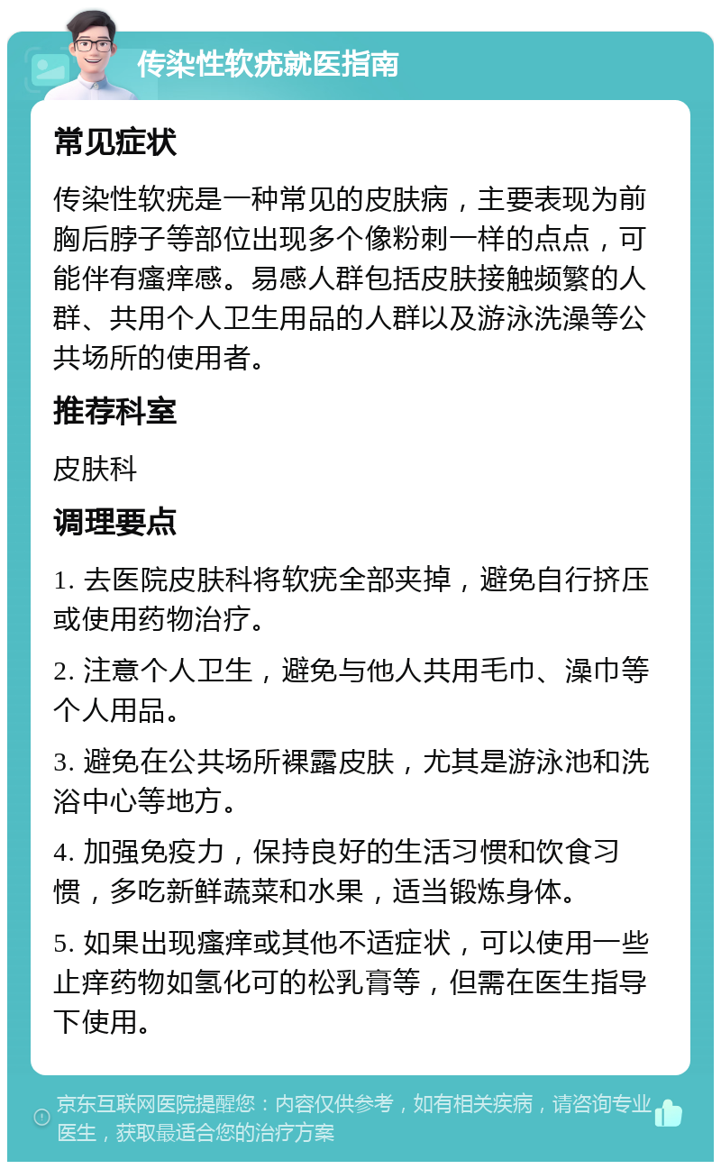 传染性软疣就医指南 常见症状 传染性软疣是一种常见的皮肤病，主要表现为前胸后脖子等部位出现多个像粉刺一样的点点，可能伴有瘙痒感。易感人群包括皮肤接触频繁的人群、共用个人卫生用品的人群以及游泳洗澡等公共场所的使用者。 推荐科室 皮肤科 调理要点 1. 去医院皮肤科将软疣全部夹掉，避免自行挤压或使用药物治疗。 2. 注意个人卫生，避免与他人共用毛巾、澡巾等个人用品。 3. 避免在公共场所裸露皮肤，尤其是游泳池和洗浴中心等地方。 4. 加强免疫力，保持良好的生活习惯和饮食习惯，多吃新鲜蔬菜和水果，适当锻炼身体。 5. 如果出现瘙痒或其他不适症状，可以使用一些止痒药物如氢化可的松乳膏等，但需在医生指导下使用。