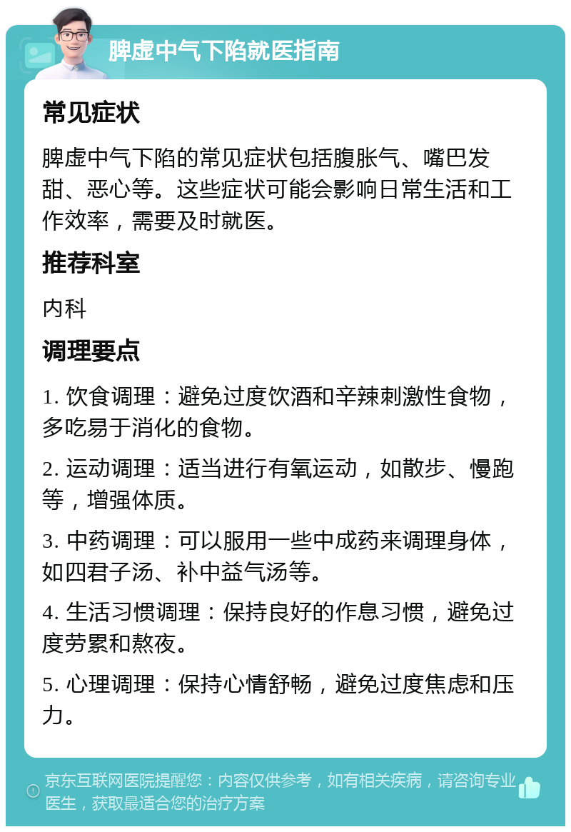 脾虚中气下陷就医指南 常见症状 脾虚中气下陷的常见症状包括腹胀气、嘴巴发甜、恶心等。这些症状可能会影响日常生活和工作效率，需要及时就医。 推荐科室 内科 调理要点 1. 饮食调理：避免过度饮酒和辛辣刺激性食物，多吃易于消化的食物。 2. 运动调理：适当进行有氧运动，如散步、慢跑等，增强体质。 3. 中药调理：可以服用一些中成药来调理身体，如四君子汤、补中益气汤等。 4. 生活习惯调理：保持良好的作息习惯，避免过度劳累和熬夜。 5. 心理调理：保持心情舒畅，避免过度焦虑和压力。