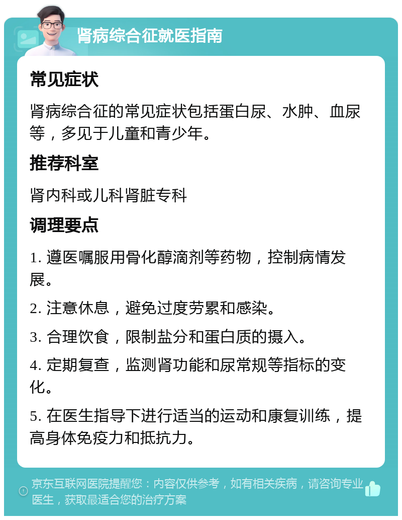 肾病综合征就医指南 常见症状 肾病综合征的常见症状包括蛋白尿、水肿、血尿等，多见于儿童和青少年。 推荐科室 肾内科或儿科肾脏专科 调理要点 1. 遵医嘱服用骨化醇滴剂等药物，控制病情发展。 2. 注意休息，避免过度劳累和感染。 3. 合理饮食，限制盐分和蛋白质的摄入。 4. 定期复查，监测肾功能和尿常规等指标的变化。 5. 在医生指导下进行适当的运动和康复训练，提高身体免疫力和抵抗力。