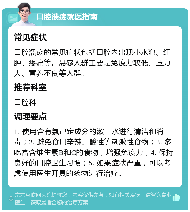 口腔溃疡就医指南 常见症状 口腔溃疡的常见症状包括口腔内出现小水泡、红肿、疼痛等。易感人群主要是免疫力较低、压力大、营养不良等人群。 推荐科室 口腔科 调理要点 1. 使用含有氯己定成分的漱口水进行清洁和消毒；2. 避免食用辛辣、酸性等刺激性食物；3. 多吃富含维生素B和C的食物，增强免疫力；4. 保持良好的口腔卫生习惯；5. 如果症状严重，可以考虑使用医生开具的药物进行治疗。