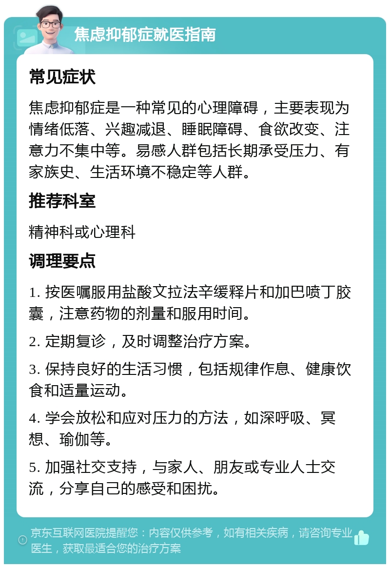 焦虑抑郁症就医指南 常见症状 焦虑抑郁症是一种常见的心理障碍，主要表现为情绪低落、兴趣减退、睡眠障碍、食欲改变、注意力不集中等。易感人群包括长期承受压力、有家族史、生活环境不稳定等人群。 推荐科室 精神科或心理科 调理要点 1. 按医嘱服用盐酸文拉法辛缓释片和加巴喷丁胶囊，注意药物的剂量和服用时间。 2. 定期复诊，及时调整治疗方案。 3. 保持良好的生活习惯，包括规律作息、健康饮食和适量运动。 4. 学会放松和应对压力的方法，如深呼吸、冥想、瑜伽等。 5. 加强社交支持，与家人、朋友或专业人士交流，分享自己的感受和困扰。