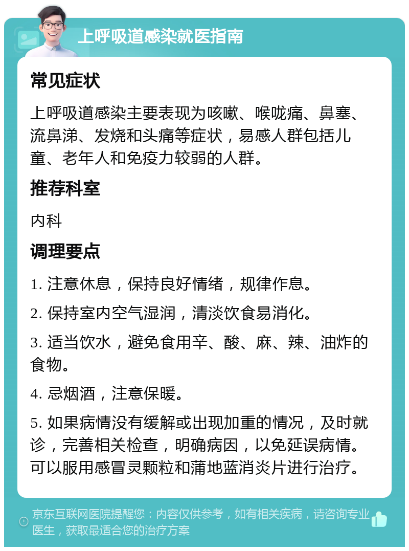 上呼吸道感染就医指南 常见症状 上呼吸道感染主要表现为咳嗽、喉咙痛、鼻塞、流鼻涕、发烧和头痛等症状，易感人群包括儿童、老年人和免疫力较弱的人群。 推荐科室 内科 调理要点 1. 注意休息，保持良好情绪，规律作息。 2. 保持室内空气湿润，清淡饮食易消化。 3. 适当饮水，避免食用辛、酸、麻、辣、油炸的食物。 4. 忌烟酒，注意保暖。 5. 如果病情没有缓解或出现加重的情况，及时就诊，完善相关检查，明确病因，以免延误病情。可以服用感冒灵颗粒和蒲地蓝消炎片进行治疗。