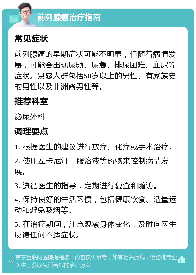 前列腺癌治疗指南 常见症状 前列腺癌的早期症状可能不明显，但随着病情发展，可能会出现尿频、尿急、排尿困难、血尿等症状。易感人群包括50岁以上的男性、有家族史的男性以及非洲裔男性等。 推荐科室 泌尿外科 调理要点 1. 根据医生的建议进行放疗、化疗或手术治疗。 2. 使用左卡尼汀口服溶液等药物来控制病情发展。 3. 遵循医生的指导，定期进行复查和随访。 4. 保持良好的生活习惯，包括健康饮食、适量运动和避免吸烟等。 5. 在治疗期间，注意观察身体变化，及时向医生反馈任何不适症状。