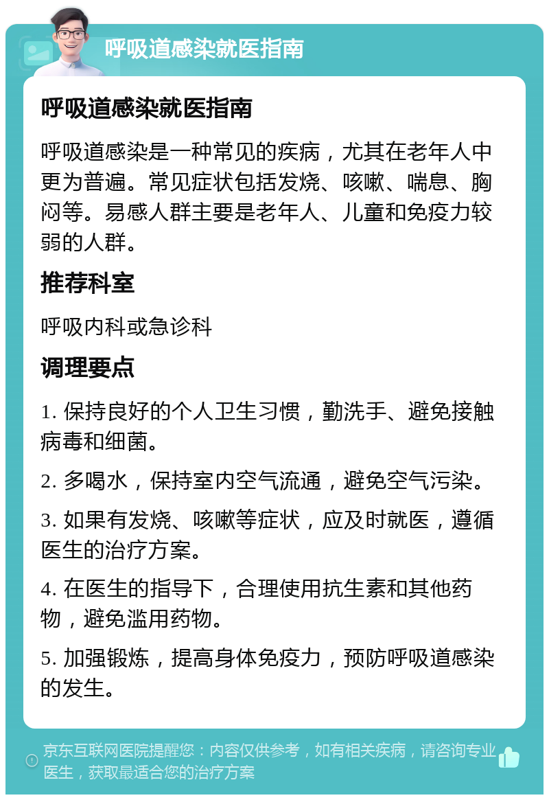 呼吸道感染就医指南 呼吸道感染就医指南 呼吸道感染是一种常见的疾病，尤其在老年人中更为普遍。常见症状包括发烧、咳嗽、喘息、胸闷等。易感人群主要是老年人、儿童和免疫力较弱的人群。 推荐科室 呼吸内科或急诊科 调理要点 1. 保持良好的个人卫生习惯，勤洗手、避免接触病毒和细菌。 2. 多喝水，保持室内空气流通，避免空气污染。 3. 如果有发烧、咳嗽等症状，应及时就医，遵循医生的治疗方案。 4. 在医生的指导下，合理使用抗生素和其他药物，避免滥用药物。 5. 加强锻炼，提高身体免疫力，预防呼吸道感染的发生。