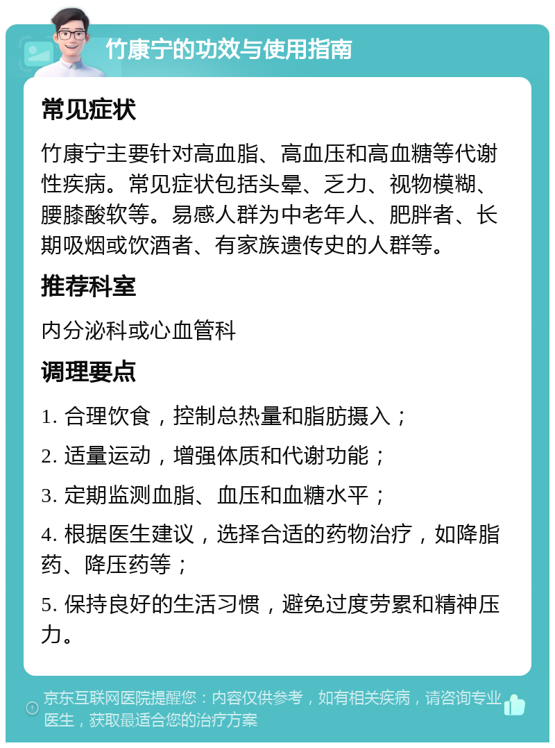 竹康宁的功效与使用指南 常见症状 竹康宁主要针对高血脂、高血压和高血糖等代谢性疾病。常见症状包括头晕、乏力、视物模糊、腰膝酸软等。易感人群为中老年人、肥胖者、长期吸烟或饮酒者、有家族遗传史的人群等。 推荐科室 内分泌科或心血管科 调理要点 1. 合理饮食，控制总热量和脂肪摄入； 2. 适量运动，增强体质和代谢功能； 3. 定期监测血脂、血压和血糖水平； 4. 根据医生建议，选择合适的药物治疗，如降脂药、降压药等； 5. 保持良好的生活习惯，避免过度劳累和精神压力。