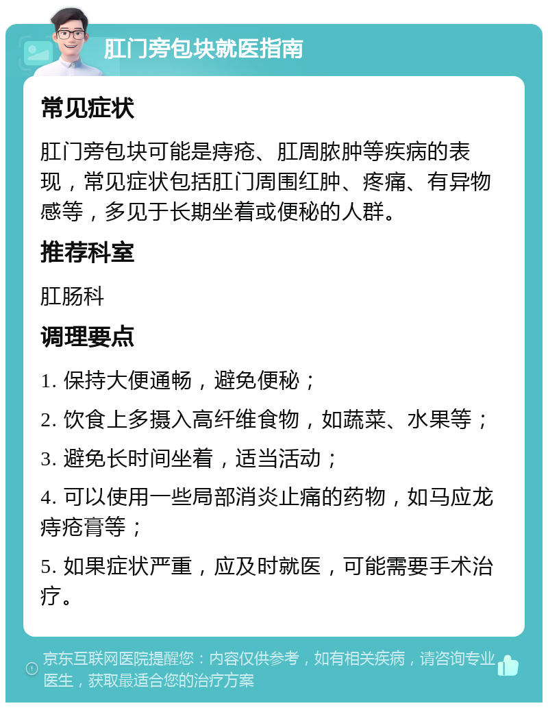 肛门旁包块就医指南 常见症状 肛门旁包块可能是痔疮、肛周脓肿等疾病的表现，常见症状包括肛门周围红肿、疼痛、有异物感等，多见于长期坐着或便秘的人群。 推荐科室 肛肠科 调理要点 1. 保持大便通畅，避免便秘； 2. 饮食上多摄入高纤维食物，如蔬菜、水果等； 3. 避免长时间坐着，适当活动； 4. 可以使用一些局部消炎止痛的药物，如马应龙痔疮膏等； 5. 如果症状严重，应及时就医，可能需要手术治疗。