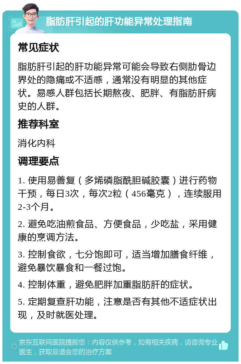 脂肪肝引起的肝功能异常处理指南 常见症状 脂肪肝引起的肝功能异常可能会导致右侧肋骨边界处的隐痛或不适感，通常没有明显的其他症状。易感人群包括长期熬夜、肥胖、有脂肪肝病史的人群。 推荐科室 消化内科 调理要点 1. 使用易善复（多烯磷脂酰胆碱胶囊）进行药物干预，每日3次，每次2粒（456毫克），连续服用2-3个月。 2. 避免吃油煎食品、方便食品，少吃盐，采用健康的烹调方法。 3. 控制食欲，七分饱即可，适当增加膳食纤维，避免暴饮暴食和一餐过饱。 4. 控制体重，避免肥胖加重脂肪肝的症状。 5. 定期复查肝功能，注意是否有其他不适症状出现，及时就医处理。