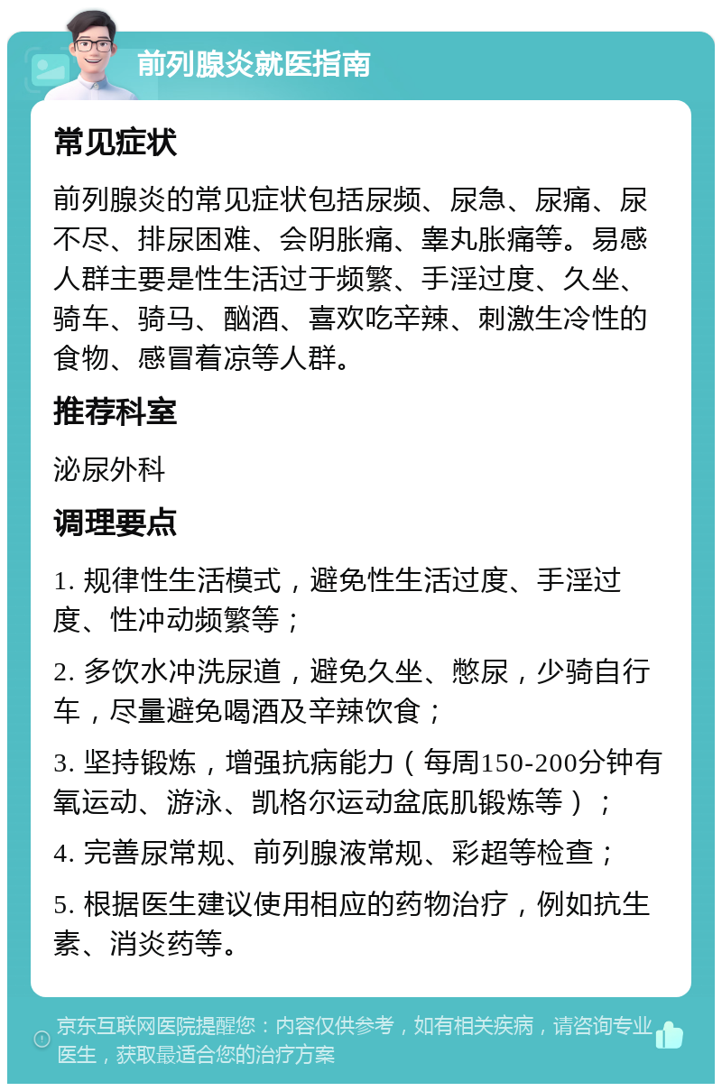 前列腺炎就医指南 常见症状 前列腺炎的常见症状包括尿频、尿急、尿痛、尿不尽、排尿困难、会阴胀痛、睾丸胀痛等。易感人群主要是性生活过于频繁、手淫过度、久坐、骑车、骑马、酗酒、喜欢吃辛辣、刺激生冷性的食物、感冒着凉等人群。 推荐科室 泌尿外科 调理要点 1. 规律性生活模式，避免性生活过度、手淫过度、性冲动频繁等； 2. 多饮水冲洗尿道，避免久坐、憋尿，少骑自行车，尽量避免喝酒及辛辣饮食； 3. 坚持锻炼，增强抗病能力（每周150-200分钟有氧运动、游泳、凯格尔运动盆底肌锻炼等）； 4. 完善尿常规、前列腺液常规、彩超等检查； 5. 根据医生建议使用相应的药物治疗，例如抗生素、消炎药等。