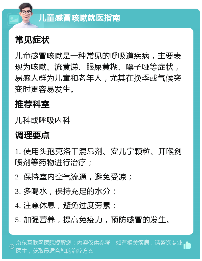 儿童感冒咳嗽就医指南 常见症状 儿童感冒咳嗽是一种常见的呼吸道疾病，主要表现为咳嗽、流黄涕、眼屎黄糊、嗓子哑等症状，易感人群为儿童和老年人，尤其在换季或气候突变时更容易发生。 推荐科室 儿科或呼吸内科 调理要点 1. 使用头孢克洛干混悬剂、安儿宁颗粒、开喉剑喷剂等药物进行治疗； 2. 保持室内空气流通，避免受凉； 3. 多喝水，保持充足的水分； 4. 注意休息，避免过度劳累； 5. 加强营养，提高免疫力，预防感冒的发生。