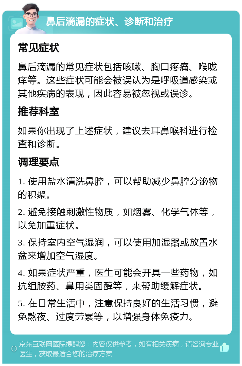 鼻后滴漏的症状、诊断和治疗 常见症状 鼻后滴漏的常见症状包括咳嗽、胸口疼痛、喉咙痒等。这些症状可能会被误认为是呼吸道感染或其他疾病的表现，因此容易被忽视或误诊。 推荐科室 如果你出现了上述症状，建议去耳鼻喉科进行检查和诊断。 调理要点 1. 使用盐水清洗鼻腔，可以帮助减少鼻腔分泌物的积聚。 2. 避免接触刺激性物质，如烟雾、化学气体等，以免加重症状。 3. 保持室内空气湿润，可以使用加湿器或放置水盆来增加空气湿度。 4. 如果症状严重，医生可能会开具一些药物，如抗组胺药、鼻用类固醇等，来帮助缓解症状。 5. 在日常生活中，注意保持良好的生活习惯，避免熬夜、过度劳累等，以增强身体免疫力。