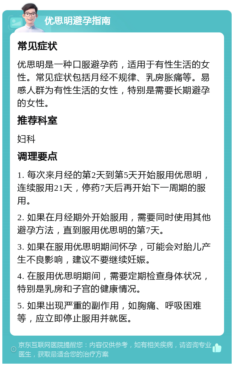 优思明避孕指南 常见症状 优思明是一种口服避孕药，适用于有性生活的女性。常见症状包括月经不规律、乳房胀痛等。易感人群为有性生活的女性，特别是需要长期避孕的女性。 推荐科室 妇科 调理要点 1. 每次来月经的第2天到第5天开始服用优思明，连续服用21天，停药7天后再开始下一周期的服用。 2. 如果在月经期外开始服用，需要同时使用其他避孕方法，直到服用优思明的第7天。 3. 如果在服用优思明期间怀孕，可能会对胎儿产生不良影响，建议不要继续妊娠。 4. 在服用优思明期间，需要定期检查身体状况，特别是乳房和子宫的健康情况。 5. 如果出现严重的副作用，如胸痛、呼吸困难等，应立即停止服用并就医。