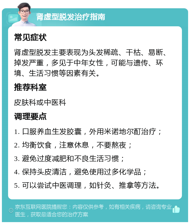 肾虚型脱发治疗指南 常见症状 肾虚型脱发主要表现为头发稀疏、干枯、易断、掉发严重，多见于中年女性，可能与遗传、环境、生活习惯等因素有关。 推荐科室 皮肤科或中医科 调理要点 1. 口服养血生发胶囊，外用米诺地尔酊治疗； 2. 均衡饮食，注意休息，不要熬夜； 3. 避免过度减肥和不良生活习惯； 4. 保持头皮清洁，避免使用过多化学品； 5. 可以尝试中医调理，如针灸、推拿等方法。