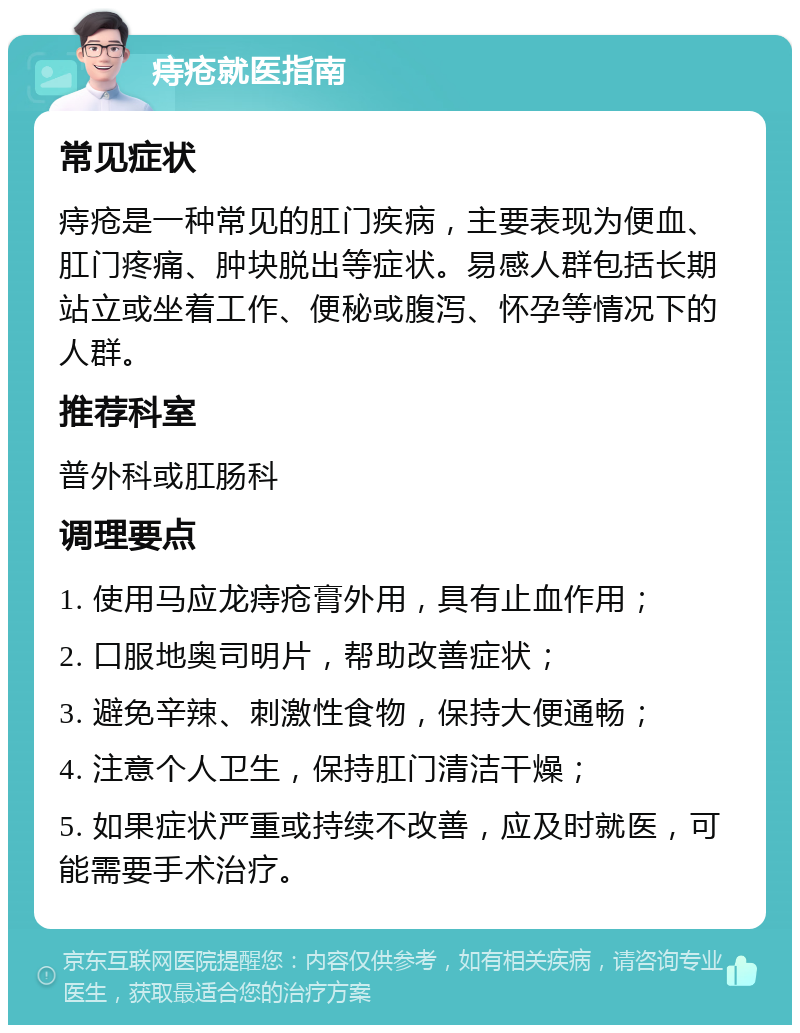 痔疮就医指南 常见症状 痔疮是一种常见的肛门疾病，主要表现为便血、肛门疼痛、肿块脱出等症状。易感人群包括长期站立或坐着工作、便秘或腹泻、怀孕等情况下的人群。 推荐科室 普外科或肛肠科 调理要点 1. 使用马应龙痔疮膏外用，具有止血作用； 2. 口服地奥司明片，帮助改善症状； 3. 避免辛辣、刺激性食物，保持大便通畅； 4. 注意个人卫生，保持肛门清洁干燥； 5. 如果症状严重或持续不改善，应及时就医，可能需要手术治疗。