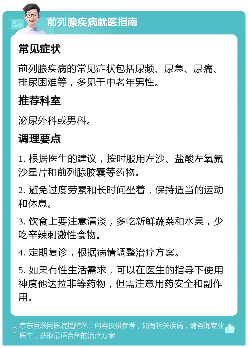 前列腺疾病就医指南 常见症状 前列腺疾病的常见症状包括尿频、尿急、尿痛、排尿困难等，多见于中老年男性。 推荐科室 泌尿外科或男科。 调理要点 1. 根据医生的建议，按时服用左沙、盐酸左氧氟沙星片和前列腺胶囊等药物。 2. 避免过度劳累和长时间坐着，保持适当的运动和休息。 3. 饮食上要注意清淡，多吃新鲜蔬菜和水果，少吃辛辣刺激性食物。 4. 定期复诊，根据病情调整治疗方案。 5. 如果有性生活需求，可以在医生的指导下使用神度他达拉非等药物，但需注意用药安全和副作用。