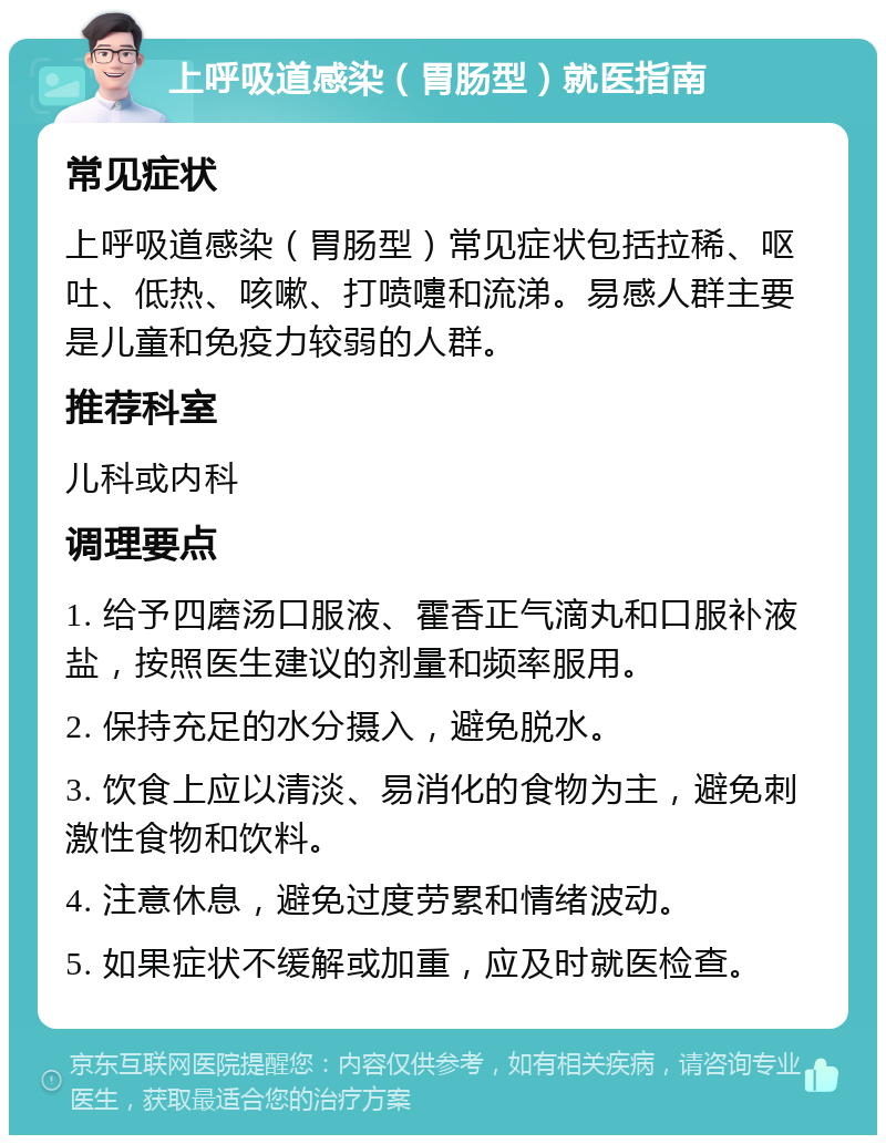 上呼吸道感染（胃肠型）就医指南 常见症状 上呼吸道感染（胃肠型）常见症状包括拉稀、呕吐、低热、咳嗽、打喷嚏和流涕。易感人群主要是儿童和免疫力较弱的人群。 推荐科室 儿科或内科 调理要点 1. 给予四磨汤口服液、霍香正气滴丸和口服补液盐，按照医生建议的剂量和频率服用。 2. 保持充足的水分摄入，避免脱水。 3. 饮食上应以清淡、易消化的食物为主，避免刺激性食物和饮料。 4. 注意休息，避免过度劳累和情绪波动。 5. 如果症状不缓解或加重，应及时就医检查。