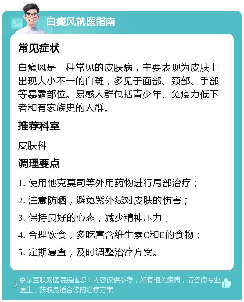 白癜风就医指南 常见症状 白癜风是一种常见的皮肤病，主要表现为皮肤上出现大小不一的白斑，多见于面部、颈部、手部等暴露部位。易感人群包括青少年、免疫力低下者和有家族史的人群。 推荐科室 皮肤科 调理要点 1. 使用他克莫司等外用药物进行局部治疗； 2. 注意防晒，避免紫外线对皮肤的伤害； 3. 保持良好的心态，减少精神压力； 4. 合理饮食，多吃富含维生素C和E的食物； 5. 定期复查，及时调整治疗方案。